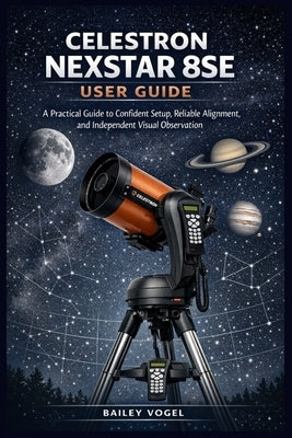 Celestron Nexstar 8se User Guide: A Practical Guide to Confident Setup, Reliable Alignment, and Independent Visual Observation by Vogel, Bailey
