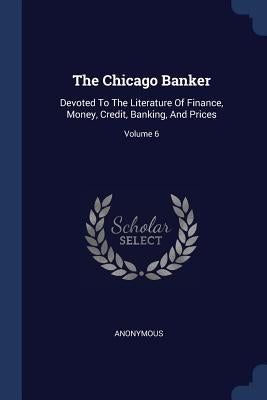 The Chicago Banker: Devoted To The Literature Of Finance, Money, Credit, Banking, And Prices; Volume 6 by Anonymous
