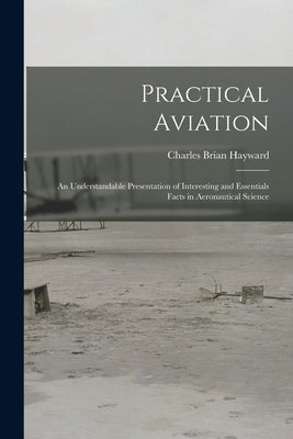 Practical Aviation: An Understandable Presentation of Interesting and Essentials Facts in Aeronautical Science by Hayward, Charles Brian