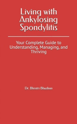 Living with Ankylosing Spondylitis: Your Complete Guide to Understanding, Managing, and Thriving by Bhushan, Bhratri