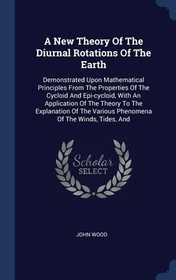 A New Theory Of The Diurnal Rotations Of The Earth: Demonstrated Upon Mathematical Principles From The Properties Of The Cycloid And Epi-cycloid, With by Wood, John