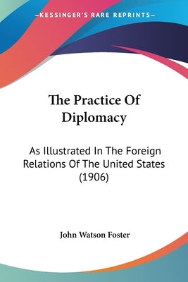 The Practice Of Diplomacy: As Illustrated In The Foreign Relations Of The United States (1906) by Foster, John Watson