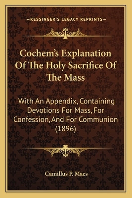 Cochem's Explanation Of The Holy Sacrifice Of The Mass: With An Appendix, Containing Devotions For Mass, For Confession, And For Communion (1896) by Maes, Camillus P.