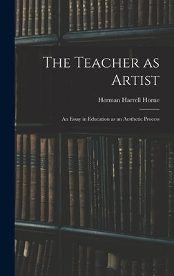 The Teacher as Artist; an Essay in Education as an Aesthetic Process by Horne, Herman Harrell