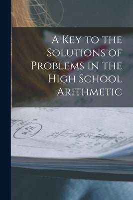 A Key to the Solutions of Problems in the High School Arithmetic [microform] by Anonymous