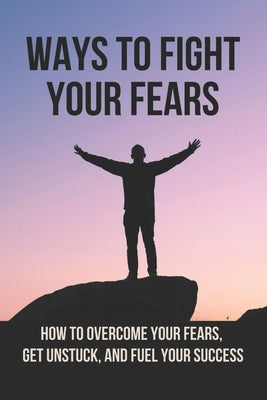 Ways To Fight Your Fears: How To Overcome Your Fears, Get Unstuck, And Fuel Your Success: How To Removing Fear by Kucinskas, Celina