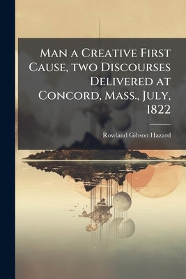 Man a Creative First Cause, two Discourses Delivered at Concord, Mass., July, 1822 by Hazard, Rowland Gibson