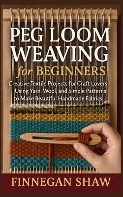 Peg Loom Weaving for Beginners: Creative Textile Projects for Craft Lovers Using Yarn, Wool, and Simple Patterns to Make Beautiful Handmade Fabrics by Shaw, Finnegan