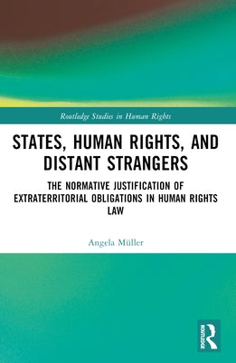 States, Human Rights, and Distant Strangers: The Normative Justification of Extraterritorial Obligations in Human Rights Law by Müller, Angela