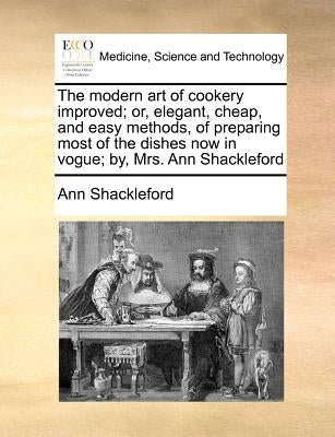 The Modern Art of Cookery Improved; Or, Elegant, Cheap, and Easy Methods, of Preparing Most of the Dishes Now in Vogue; By, Mrs. Ann Shackleford by Shackleford, Ann