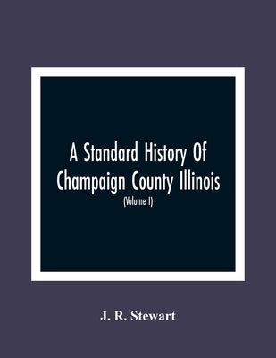 A Standard History Of Champaign County Illinois: An Authentic Narrative Of The Past, With Particular Attention To The Modern Era In The Commercial, In by R. Stewart, J.