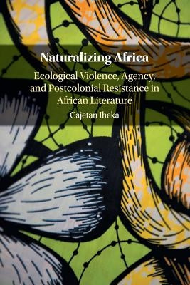 Naturalizing Africa: Ecological Violence, Agency, and Postcolonial Resistance in African Literature by Iheka, Cajetan