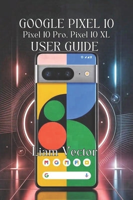 Google Pixel 10, Pixel 10 Pro, Pixel 10 XL User Guide: Unlocking Every Feature, Boosting Performance, And Taking Stunning Photos by Vector, Liam