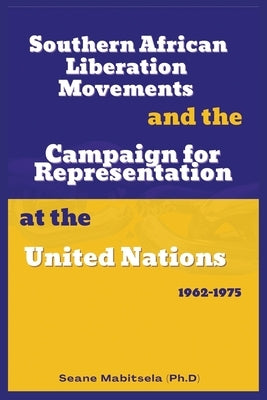 Southern African National Liberation Movements and the Campaign for Representation in the United Nations, 1962-1975 by Mabitsela, Seane