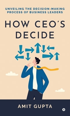 How CEO's Decide: Unveiling the Decision-Making Process of Business Leaders by Amit Gupta