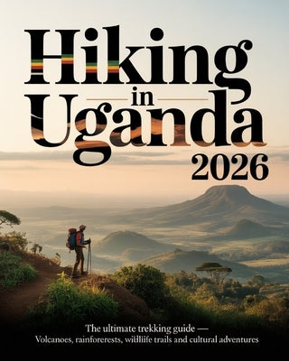 Hiking in Uganda 2026: The Ultimate Trekking Guide - Volcanoes, Rainforests, Wildlife Trails and Cultural Adventures by Calantha, Kael