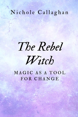 The Rebel Witch: Magic as a Tool for Change by Callaghan, Nichole