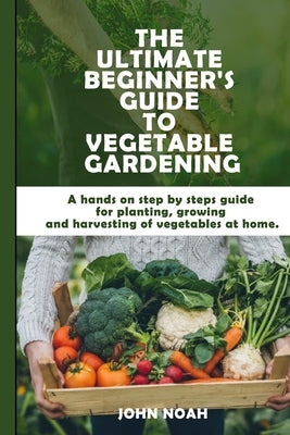 The Ultimate Beginner's Guide to Vegetable Gardening: A hands on step by steps guide for planting, growing and harvesting of vegetables at home by Noah, John