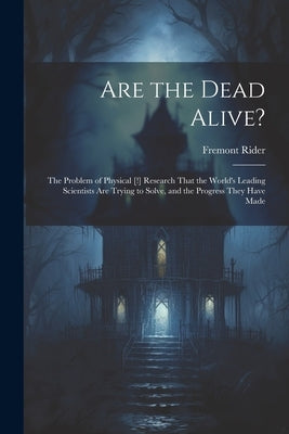 Are the Dead Alive?: The Problem of Physical [!] Research That the World's Leading Scientists Are Trying to Solve, and the Progress They Ha by Rider, Fremont