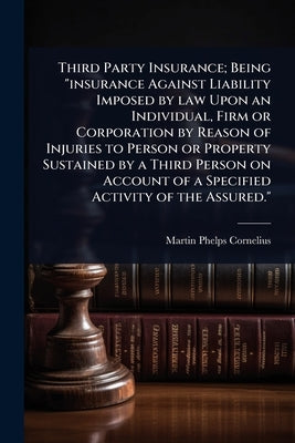 Third Party Insurance; Being "insurance Against Liability Imposed by law Upon an Individual, Firm or Corporation by Reason of Injuries to Person or Pr by Cornelius, Martin P.