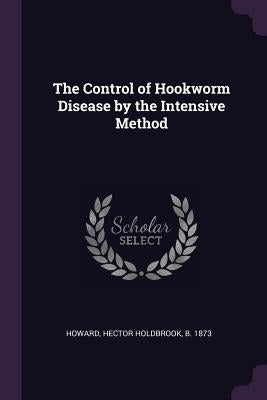 The Control of Hookworm Disease by the Intensive Method by Howard, Hector Holdbrook