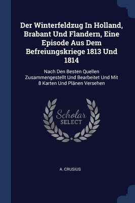Der Winterfeldzug In Holland, Brabant Und Flandern, Eine Episode Aus Dem Befreiungskriege 1813 Und 1814: Nach Den Besten Quellen Zusammengestellt Und by Crusius, A.
