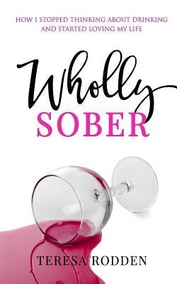 Wholly Sober: How I stopped thinking about drinking and started loving my life by Rodden, Teresa