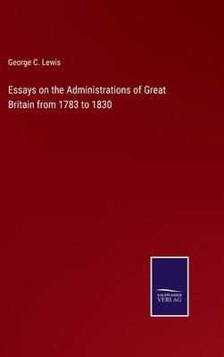 Essays on the Administrations of Great Britain from 1783 to 1830 by Lewis, George C.