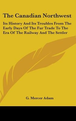 The Canadian Northwest: Its History And Its Troubles From The Early Days Of The Fur Trade To The Era Of The Railway And The Settler by Adam, G. Mercer