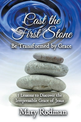 Cast the First Stone be Transformed by Grace: 5 Lessons to Discover the Irrepressible Grace of Jesus by Rodman, Mary