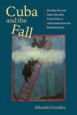 Cuba and the Fall: Christian Text and Queer Narrative in the Fiction of José Lezama Lima and Reinaldo Arenas by González, Eduardo