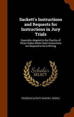 Sackett's Instructions and Requests for Instructions in Jury Trials: Especially Adapted to the Practice of Those States Where Such Instructions are Re by Sackett, Frederick