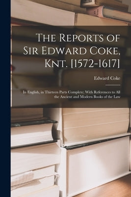 The Reports of Sir Edward Coke, Knt. [1572-1617]: In English, in Thirteen Parts Complete; With References to All the Ancient and Modern Books of the L by Coke, Edward