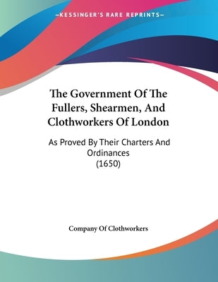 The Government Of The Fullers, Shearmen, And Clothworkers Of London: As Proved By Their Charters And Ordinances (1650) by Company of Clothworkers