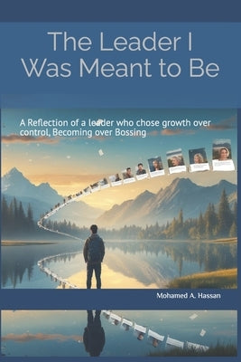 The Leader I Was Meant to Be: A Reflection of a Leader Who Choose Growth Over Control by Hassan, Mohamed Abdulah