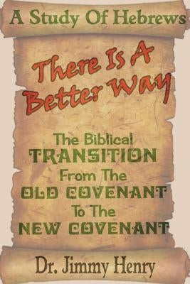 There Is A Better Way: The Biblical transition from the Old Covenant to the New Covenant by Henry, Jimmy