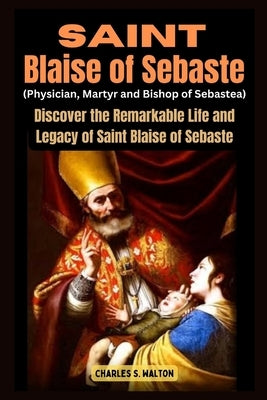 Saint Blaise of Sebaste (Physician, Martyr and Bishop of Sebastea): Discover the Remarkable Life and Legacy of Saint Blaise of Sebaste by Walton, Charles S.