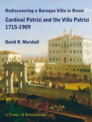 Rediscovering a Baroque Villa in Rome: Cardinal Patrizi and the Villa Patrizi 1715-1909 by Marshall, David R.