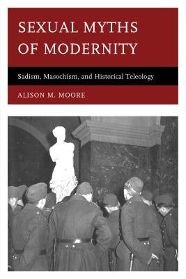 Sexual Myths of Modernity: Sadism, Masochism, and Historical Teleology by Moore, Alison M.