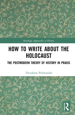 How to Write About the Holocaust: The Postmodern Theory of History in Praxis by Pelekanidis, Theodor