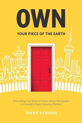 Own Your Piece of the Earth: Everything You Need to Know about Mortgages in Canada's Major Housing Markets by Strong, Irene