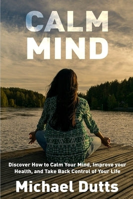 Calm Mind: Discover How to Calm Your Mind, Improve Your Health, and Take Back Control of Your Life by Dutts, Michael