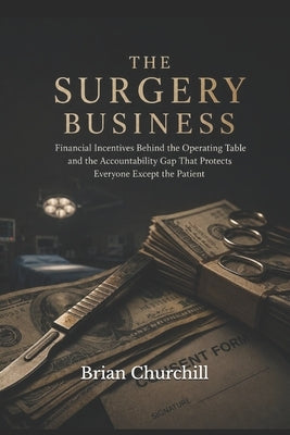 The Surgery Business: The Financial Incentives Behind the Operating Table and the Accountability Gap That Protects Everyone Except the Patient by Churchill, Brian