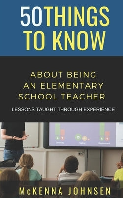 50 Things to Know About Being an Elementary School Teacher: Lessons Taught Through Experience by To Know, 50 Things