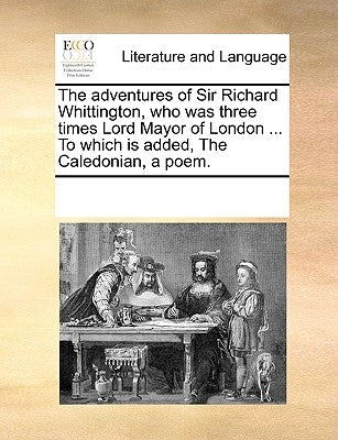 The Adventures of Sir Richard Whittington, Who Was Three Times Lord Mayor of London ... to Which Is Added, the Caledonian, a Poem. by Multiple Contributors