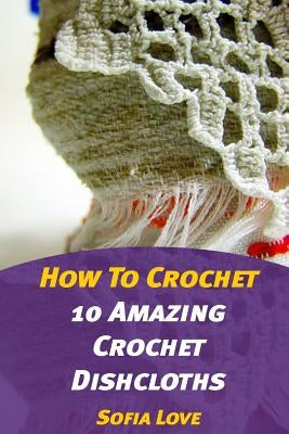How To Crochet: 10 Amazing Crochet Dishcloths by Love, Sofia