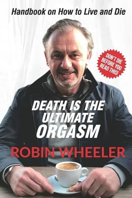 Death Is the Ultimate Orgasm: Handbook on How to Live and Die by Wheeler, Robin