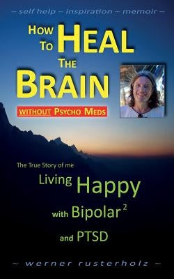 How to HEAL the BRAIN without PSYCHO MEDS: The True Story of me - Living Happy with Bipolar 2 and PTSD by Rusterholz, Werner
