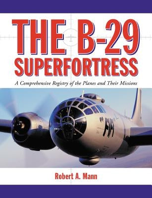 The B-29 Superfortress: A Comprehensive Registry of the Planes and Their Missions by Mann, Robert A.