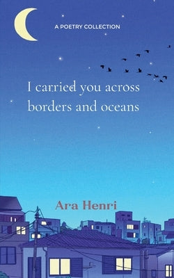 I carried you across borders and oceans Poems about heartbreak, lost love, unsaid words and not belonging by Henri, Ara